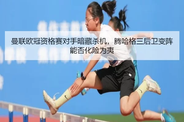 曼联欧冠资格赛对手暗藏杀机，腾哈格三后卫变阵能否化险为夷
