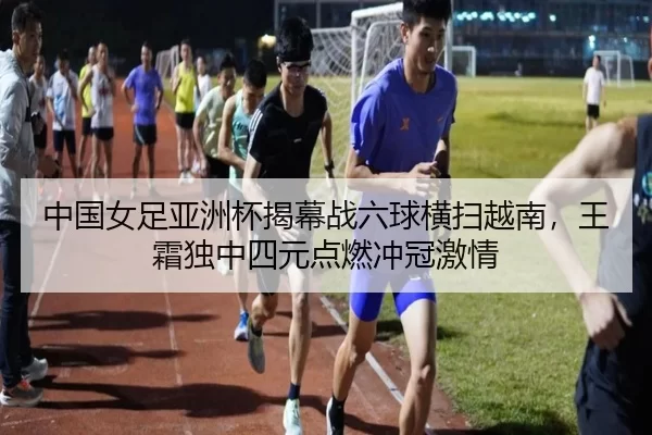 中国女足亚洲杯揭幕战六球横扫越南，王霜独中四元点燃冲冠激情